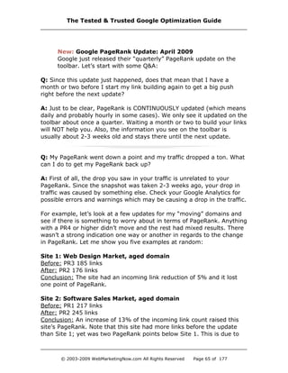 New: Google PageRank Update: April 2009
Google just released their “quarterly” PageRank update on the
toolbar. Let’s start with some Q&A:
Q: Since this update just happened, does that mean that I have a
month or two before I start my link building again to get a big push
right before the next update?
A: Just to be clear, PageRank is CONTINUOUSLY updated (which means
daily and probably hourly in some cases). We only see it updated on the
toolbar about once a quarter. Waiting a month or two to build your links
will NOT help you. Also, the information you see on the toolbar is
usually about 2-3 weeks old and stays there until the next update.
Q: My PageRank went down a point and my traffic dropped a ton. What
can I do to get my PageRank back up?
A: First of all, the drop you saw in your traffic is unrelated to your
PageRank. Since the snapshot was taken 2-3 weeks ago, your drop in
traffic was caused by something else. Check your Google Analytics for
possible errors and warnings which may be causing a drop in the traffic.
For example, let’s look at a few updates for my “moving” domains and
see if there is something to worry about in terms of PageRank. Anything
with a PR4 or higher didn’t move and the rest had mixed results. There
wasn’t a strong indication one way or another in regards to the change
in PageRank. Let me show you five examples at random:
Site 1: Web Design Market, aged domain
Before: PR3 185 links
After: PR2 176 links
Conclusion: The site had an incoming link reduction of 5% and it lost
one point of PageRank.
Site 2: Software Sales Market, aged domain
Before: PR1 217 links
After: PR2 245 links
Conclusion: An increase of 13% of the incoming link count raised this
site’s PageRank. Note that this site had more links before the update
than Site 1; yet was two PageRank points below Site 1. This is due to
The Tested & Trusted Google Optimization Guide
© 2003-2009 WebMarketingNow.com All Rights Reserved Page 65 of 177
 