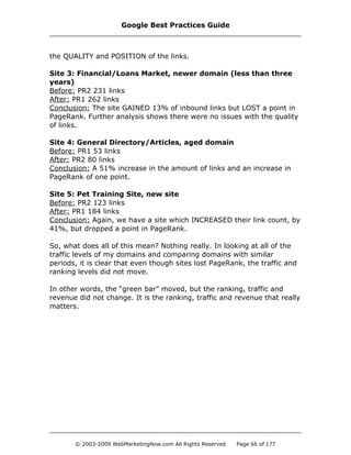 the QUALITY and POSITION of the links.
Site 3: Financial/Loans Market, newer domain (less than three
years)
Before: PR2 231 links
After: PR1 262 links
Conclusion: The site GAINED 13% of inbound links but LOST a point in
PageRank. Further analysis shows there were no issues with the quality
of links.
Site 4: General Directory/Articles, aged domain
Before: PR1 53 links
After: PR2 80 links
Conclusion: A 51% increase in the amount of links and an increase in
PageRank of one point.
Site 5: Pet Training Site, new site
Before: PR2 123 links
After: PR1 184 links
Conclusion: Again, we have a site which INCREASED their link count, by
41%, but dropped a point in PageRank.
So, what does all of this mean? Nothing really. In looking at all of the
traffic levels of my domains and comparing domains with similar
periods, it is clear that even though sites lost PageRank, the traffic and
ranking levels did not move.
In other words, the “green bar” moved, but the ranking, traffic and
revenue did not change. It is the ranking, traffic and revenue that really
matters.
Google Best Practices Guide
© 2003-2009 WebMarketingNow.com All Rights Reserved Page 66 of 177
 