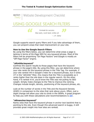 Google supports search query filters and if you take advantage of them,
you can pinpoint areas that need improvement on your site.
How to Use the Google Search Filters
By using the filters below, you can determine what areas a page is
lacking in terms of On-Page SEO for any keyword phrase. Most of the
filters will be pinpointing “On Page Factors” and Google is mostly an
“Off Page Factor” engine.
“allintitle:keyword”
Confines the search results to those pages that have the keyword
phrase in the page’s title. By using this filter, you can determine where
your site ranks for the keyword phrase in the Title Tag. For example, if
your site ranked #8 in Google’s index for a keyword phrase, but it ranks
#7 in the “allintitle” filter, this means that the Title is acceptable as it
ranks higher than the site does in the regular search. On the other
hand, if it ranked #14, you'd know the Title was not pulling its SEO
weight. Simply make changes to the Title to improve the ranking.
Changes include length, density, positioning of the keyword phrase, etc.
Look at the number of words in the Title and the Keyword Density
(KWD) in comparison to the sites that rank above yours. Often, just a
slight change will allow your site to climb in the SERPs. A great program
to help you with these calculations and recommendations is IBP.
“allinanchor:keyword”
Ranks sites that have the keyword phrase in anchor text backlink that is
pointing to the site. Even though this advanced search is buggy, it still
provides great insight into how sites are ranked.
The Tested & Trusted Google Optimization Guide
© 2003-2009 WebMarketingNow.com All Rights Reserved Page 67 of 177
 