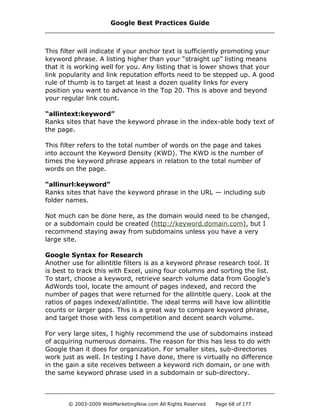 This filter will indicate if your anchor text is sufficiently promoting your
keyword phrase. A listing higher than your “straight up” listing means
that it is working well for you. Any listing that is lower shows that your
link popularity and link reputation efforts need to be stepped up. A good
rule of thumb is to target at least a dozen quality links for every
position you want to advance in the Top 20. This is above and beyond
your regular link count.
“allintext:keyword”
Ranks sites that have the keyword phrase in the index-able body text of
the page.
This filter refers to the total number of words on the page and takes
into account the Keyword Density (KWD). The KWD is the number of
times the keyword phrase appears in relation to the total number of
words on the page.
“allinurl:keyword”
Ranks sites that have the keyword phrase in the URL — including sub
folder names.
Not much can be done here, as the domain would need to be changed,
or a subdomain could be created (http://keyword.domain.com), but I
recommend staying away from subdomains unless you have a very
large site.
Google Syntax for Research
Another use for allintitle filters is as a keyword phrase research tool. It
is best to track this with Excel, using four columns and sorting the list.
To start, choose a keyword, retrieve search volume data from Google’s
AdWords tool, locate the amount of pages indexed, and record the
number of pages that were returned for the allintitle query. Look at the
ratios of pages indexed/allintitle. The ideal terms will have low allintitle
counts or larger gaps. This is a great way to compare keyword phrase,
and target those with less competition and decent search volume.
For very large sites, I highly recommend the use of subdomains instead
of acquiring numerous domains. The reason for this has less to do with
Google than it does for organization. For smaller sites, sub-directories
work just as well. In testing I have done, there is virtually no difference
in the gain a site receives between a keyword rich domain, or one with
the same keyword phrase used in a subdomain or sub-directory.
Google Best Practices Guide
© 2003-2009 WebMarketingNow.com All Rights Reserved Page 68 of 177
 