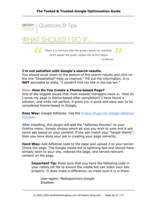 I'm not satisfied with Google’s search results.
You should scroll down to the bottom of the search results and click on
the link “Dissatisfied? Help us improve.” Fill out the information. It is
NOT advisable to state, “I couldn’t find my site in the top ten.”
New: How Do You Create a Theme-based Page?
One of the biggest issues that most website managers have is: How do
I know my page is theme-based after completion? I have found a
solution, and while not perfect, it gives you a quick and easy way to be
considered theme-based in Google.
Easy Way: Google AdSense. Use the Firefox Plugin for Google AdSense
Preview.
After installing, this plugin will add the “AdSense Preview” to your
FireFox menu. Simply choose which ad size you wish to view and it will
serve ads based on your content. If the ads match your “target theme”,
then you have done your job in creating your page correctly.
Hard Way: Add AdSense code to the page and upload it to your server.
Check the page. The Google media bot is lightning fast and should have
already been to your site, indexed the page, and served relevant
content on the page.
Important Tip: Make sure that you have the following code in
your robots.txt file to ensure the media bot can index your site
properly. It does make a difference, so make sure it is in there.
User-agent: Mediapartners-Google
Disallow:
The Tested & Trusted Google Optimization Guide
© 2003-2009 WebMarketingNow.com All Rights Reserved Page 69 of 177
 