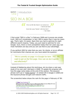 I first wrote “SEO in a Box” in February 2008 and it proves one simple
truth: SEO isn’t complicated. In fact, SEO is easier than it was ten years
ago. That’s right, it’s easier. Back then you had to optimize for eight
different search engines. Today, you just need to optimize for one:
Google. Sure, there is more competition today than ten years ago, but
most marketers are lazy and you can use that to your advantage.
If you perform SEO for sites that you own, for clients, or as an affiliate
for merchants then chances are, you have asked the question:
Instead of blabbering about this technique, let me share a real case
study of my own site I did back in 2008. I’ll update the progress with
how the page ranks today at the end of this section. The keyword
phrase we’ll use is “meta expires”. It ranked #8 in Google in 2008 and
the keyword phrase brought semi-decent traffic.
The screenshot below shows the rank for the page in February of ’08:
The Tested & Trusted Google Optimization Guide
© 2003-2009 WebMarketingNow.com All Rights Reserved Page 7 of 177
 