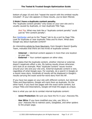 bottom of page 10 and click “repeat the search with the omitted results
included”. If your site appears in these results, you’ve been filtered.
I think I have a duplicate content penalty.
The “duplicate content penalty” only exists on your own site and is
usually caused by duplicate, or near-duplicate Title Tags.
Hot Tip: What may look like a “duplicate content penalty” could
just be “thin content penalty”.
Run OptiSpider and go to the “Pages” tab to do a sort by Page Title.
Look for duplicate or near duplicate Titles and fix them. What does
Google say about duplicate content?
An interesting article by Sven Naumann, from Google's Search Quality
Team, indicates that there are two kinds of duplicate content:
· Internal — Identical content appears in more than one location
on your site.
· External — Your content appears on other sites.
Sven states that the duplicate content, whether internal or external,
doesn't negatively affect a site. My testing results shows otherwise.
Let’s look at an example. Most "duplicate content" issues revolve
around your site and your site only. External duplicate content is rare,
regardless of what Google says. For example, do a search in Google on
a recent news story. Hundreds of results will be displayed in Google's
results carrying the exact word-for-word story from the AP.
If you have two pages on your site with different content, but identical
Titles and Descriptions, Google will mark them as duplicate. On the
other hand, if you have two pages with the exact same content, but
unique Titles and Descriptions, Google will treat the pages as unique.
Here is what you can do to combat internal duplicate content:
· www-Protection: Be sure you have the fix in your .htaccess file.
· Use 301s: If you have modified your site, use 301s in
your .htaccess file to redirect users, Googlebot, and other spiders
to the proper page.
The Tested & Trusted Google Optimization Guide
© 2003-2009 WebMarketingNow.com All Rights Reserved Page 71 of 177
 