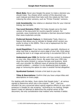 · Block Bots: Never give Google the power to make a decision you
should make. You choose which version of the document you
want indexed and block their bots (with the robots.txt file) from
indexing the other versions, such as "Printer Friendly" versions.
· Link Consistently: Use relative or absolute links for your internal
linking, but not both.
· Top Level Domains (TLD): TLD helps Google serve the best
version of the document for country-specific content. For
example, www.mydomain.de indicates a German document better
than www.mydomain.com/de.
· Preferred Domain Feature: In Webmaster Tools, there is a
feature that allows you to indicate to Google which version you
prefer to show in the SERPs. This is not a replacement for the
non-www redirect.
· Avoid Repetition: If you have a lengthy copyright, disclosure or
other text that is required on every page of your site, think about
putting the text in an image and serving it via external CSS or JS.
· Understand your CMS: Be familiar with how content is displayed
on your site, blog and/or forum. Be aware that your CMS may
show the same content in various formats and locations. Work
with your provider for different ways of solving this duplicate
content problem — whether it is by disallowing bots to spider a
page or removing the option to view in another format altogether.
· Syndicated Content: Include a link back to your site.
· Titles & Descriptions: Confirm that you have unique titles and
descriptions on every page.
For dealing with the latter, Sven claims that Google looks “…at various
signals to determine which site is the original…” and “…that you
shouldn't be very concerned about seeing negative effects on your site's
presence in Google for site scraping.” According to my testing, Google
doesn’t make an attempt to determine the original owner of the
document, the only consideration that matters who markets it better.
Google Best Practices Guide
© 2003-2009 WebMarketingNow.com All Rights Reserved Page 72 of 177
 