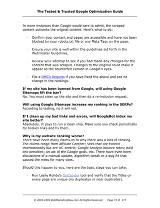 In more instances than Google would care to admit, the scraped
content outranks the original content. Here’s what to do:
· Confirm your content and pages are accessible and have not been
blocked by your robots.txt file or any Meta Tags on the page.
· Ensure your site is well within the guidelines set forth in the
Webmaster Guidelines.
· Review your sitemap to see if you had made any changes for the
content that was scraped. Changes to the original could make it
appear as the counterfeit version in Google's eyes.
· File a DMCA Request if you have fixed the above and see no
change in the rankings.
If my site has been banned from Google, will using Google
Sitemaps lift the ban?
No. You must clean up the site and then do a re-inclusion request.
Will using Google Sitemaps increase my ranking in the SERPs?
According to testing, no it will not.
If I clean up my bad links and errors, will GoogleBot index my
site better?
Absolutely. It pays to run a clean ship. Make sure you check periodically
for broken links and fix them.
Why is my website ranking worse?
There have been many claims as to why there was a loss of ranking.
The claims range from Affiliate Content; sites that are hosted
internationally but are US-centric; Google Analytic bounce rates; paid
link penalties; an act of the Google gods, etc. There have even been
discussions of a manual update, algorithm tweak or a bug fix that
caused the mess for many sites.
Should this happen to you, here are the basic steps you can take:
· Run Leslie Rohde's OptiSpider tool and verify that the Titles on
every page are unique (no duplicates or near duplicates).
The Tested & Trusted Google Optimization Guide
© 2003-2009 WebMarketingNow.com All Rights Reserved Page 73 of 177
 