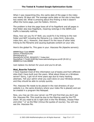 When I was researching this, the cache date of the page in the index
was nearly 30 days old. The average cache date on the site is less than
two weeks old. What is amazing about this finding is that it doesn't
affect the home page, just the folders. Hmmm.
The problem is that the page loses all of its PageRank and all pages in
that folder also lose PageRank, meaning rankings in the SERPs and
traffic is basically nothing.
Okay, how can you fix it? Well, you could fix it by linking to the root
folder and NOT including the filename (i.e. index.html, index.php,
index.htm, etc.). However, that doesn't fix the issue of other sites
linking to the filename and causing duplicate content on your site.
Here's the global fix. This goes in your .htaccess file (Apache servers):
###### Begin Code ######
Options +FollowSymLinks
RewriteEngine on
RewriteCond %{THE_REQUEST} ^.*/index.html
RewriteRule ^(.*)index.html$ http://www.webmarketingnow.com/$1 [R=301,L]
###### End Code ######
Just replace my domain for yours and you're all set.
Mod_Rewrite Tutorial
I have hijacked most of this information out of books and from different
sites that I have built over the years. What about those on a Windows
server? Sorry, I got rid of mine years ago due to many hacking
attempts. Tell your admin what you want done on your Windows server,
and they should be able to comply quickly.
The .htaccess file needs to be placed in the root directory of your
website (i.e. the same directory where your index file is placed) and can
be created in a program like Notepad.
Now, you may go into your server via FTP and find that you don't see
the .htaccess file. This could be due to the filtering used by the FTP
client. All you need to do is right click in the File Window, choose Filter
and enter "-a" as the filter (minus the quotes of course). You will now
see the .htaccess file.
The Tested & Trusted Google Optimization Guide
© 2003-2009 WebMarketingNow.com All Rights Reserved Page 75 of 177
 