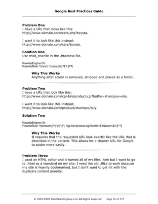 Problem One
I have a URL that looks like this:
http://www.domain.com/cars.php?toyota.
I want it to look like this instead:
http://www.domain.com/cars/toyota.
Solution One
Use mod_rewrite in the .htaccess file.
RewriteEngine On
RewriteRule ^/cars/(.*) cars.php?$1 [PT]
Why This Works
Anything after /cars/ is removed, stripped and placed as a folder.
Problem Two
I have a URL that look like this:
http://www.domain.com/cgi-bin/product.cgi?bottle=shampoo=oily.
I want it to look like this instead:
http://www.domain.com/product/shampoo/oily.
Solution Two
RewriteEngine On
RewriteRule ^/product/([^/]*)/([^/]*) /cgi-bin/product.cgi?bottle=$1&topic=$2 [PT]
Why This Works
It requires that the requested URL look exactly like the URL that is
described in the pattern. This allows for a cleaner URL for Google
to spider more easily.
Problem Three
I used an HTML editor and it named all of my files .htm but I want to go
to .html as a standard on my site. I need the old URLs to work because
my site is heavily bookmarked, but I don't want to get hit with the
duplicate content penalty.
Google Best Practices Guide
© 2003-2009 WebMarketingNow.com All Rights Reserved Page 76 of 177
 