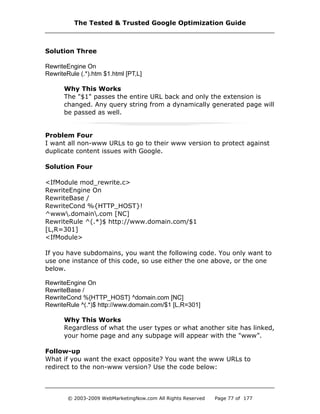Solution Three
RewriteEngine On
RewriteRule (.*).htm $1.html [PT,L]
Why This Works
The "$1" passes the entire URL back and only the extension is
changed. Any query string from a dynamically generated page will
be passed as well.
Problem Four
I want all non-www URLs to go to their www version to protect against
duplicate content issues with Google.
Solution Four
<IfModule mod_rewrite.c>
RewriteEngine On
RewriteBase /
RewriteCond %{HTTP_HOST}!
^www.domain.com [NC]
RewriteRule ^(.*)$ http://www.domain.com/$1
[L,R=301]
<IfModule>
If you have subdomains, you want the following code. You only want to
use one instance of this code, so use either the one above, or the one
below.
RewriteEngine On
RewriteBase /
RewriteCond %{HTTP_HOST} ^domain.com [NC]
RewriteRule ^(.*)$ http://www.domain.com/$1 [L,R=301]
Why This Works
Regardless of what the user types or what another site has linked,
your home page and any subpage will appear with the "www”.
Follow-up
What if you want the exact opposite? You want the www URLs to
redirect to the non-www version? Use the code below:
The Tested & Trusted Google Optimization Guide
© 2003-2009 WebMarketingNow.com All Rights Reserved Page 77 of 177
 