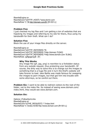 RewriteEngine on
RewriteCond %{HTTP_HOST} ^www.domin.com
RewriteRule ^(.*)$ http://domain.com/$1 [R=301,L]
Problem Five
I just checked my log files and I am getting a ton of websites that are
hijacking my images and referring to my site for theirs, thus using my
bandwidth for their theft. What can I do?
Solution Five
Block the use of your image files directly on the server.
RewriteEngine on
RewriteCond %{HTTP_REFERER} !^$
RewriteCond %{HTTP_REFERER} !^http://domain.*$ [NC]
RewriteCond %{HTTP_REFERER} !^http://www.domain.com.*$ [NC]
RewriteRule .(gif|jpg|png)$ - [F]
Why This Works
Any image file (gif, jpg, png) is rewritten to a forbidden status
from any outside request, thus protecting your bandwidth. Of
course, the dirty way to solve this is to change out the images to
something that is a huge file and in turn the thief's website will
take forever to load. Jake Baillie was made famous for swapping
the images to porn images, but that got him into trouble with
some attorneys, so be careful out there.
Problem Six: I want to be able to redirect visitors to the root of the
folder, not to the index file. So instead of seeing www.domain.com/
index.html, they would see www.domain.com.
Solution Six:
Options +FollowSymLinks
RewriteEngine on
RewriteCond %{THE_REQUEST} ^.*/index.html
RewriteRule ^(.*)index.html$ http://www.domain.com [R=301,L]
Google Best Practices Guide
© 2003-2009 WebMarketingNow.com All Rights Reserved Page 78 of 177
 