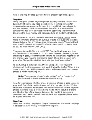 Here is the step-by-step guide on how to properly optimize a page.
Step One
Verify that your chosen keyword phrase actually converts visitors into
buyers. Point blank, you need a good profit. If testing phrases for
conversion is a new concept for you, it is crucial that you embrace it.
You see, success online isn’t measured in traffic, it is measured in
conversions. You want to invest your time optimizing the terms that
bring you the most money and not waste time on the terms that don’t.
You also want to know if the traffic converts with YOUR OFFER. Don’t
make the mistake of relying on surveys or data that suggests a certain
keyword phrase has a “96% positive commercial intent.” You must test
search traffic against your specific offer to make sure it converts. How
do you do this? Pay Per Click (PPC).
“I’m going to use PPC to test my SEO?” Exactly. It will save you time
and frustration. Think about it. Do you have keyword phrases right now
that bring in good, solid traffic with little to no conversions regardless of
any changes you make to the landing page? Often, the problem isn’t
your offer. The problem is that the traffic just isn’t “convertible”.
To start, setup a campaign in AdWords using 50 or less keyword
phrases, set the tracking code, and start driving the traffic. Within a few
hours or days, you will have results which will determine if the keyword
phrase is worth optimizing for.
Note: The example phrase “meta expires” isn’t a “converting”
phrase which is why it is used in this case study.
How do you measure whether or not a keyword phrase is good to use in
your test? One of the best indicators isn’t the cost per click in PPC, but
rather the number of advertisers. The more advertisers for the keyword
phrase the more likely a profit is being made. Think about it. If there
are 30 advertisers for a keyword phrase, do you think someone is
making money? Yeah, so do I. So that particular keyword phrase would
be a good phrase to test.
Step Two
Check the cache of the page in Google. You want to make sure the page
is at least “15 days freshly indexed” by Googlebot.
Google Best Practices Guide
© 2003-2009 WebMarketingNow.com All Rights Reserved Page 8 of 177
 