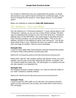 It’s simple to implement once you understand the process. It should
also preserve your search engine rankings for a particular page. If you
have to change the file names or move pages around, it's the safest
option.
Below are methods to implement Safe URL Redirection:
The 301 Redirect is a "Permanent Redirect”. I never advise doing a 302
"Temporary" redirect, as you can do a meta refresh instead. The best
way to understand the process is very much the same as a "change of
address card" at the Post Office. You were living in one place and you
have moved to another, so you tell the Post Office, "This is my old
address, and this is the address to which I am moving to." You do the
same exact thing in your .htaccess file when you want to move traffic
from one page to another. Here are some examples:
Example One
I want to move page http://www.domain.com/our-long-privacy-policy-
url.html to http://www.domain.com/privacy.html
Redirect 301 /our-long-privacy-policy-url.html http://www.domain.com/privacy.html
Notice that I did the “old” location without the domain name, as it isn't
needed. Just the part of the URL following the domain is needed. The
“to” portion needs the entire URL. The old location is a relative link and
the new location is an absolute link.
Example Two
We stopped carrying a certain product, so I want to send the traffic to
our sister company's website instead.
Redirect 301 /discontinued.html http://www.siscomp.com/current-product.html
Example Three
I want to send my PPC traffic to my site first, do a bounce and then
send it to the merchant's site so they can't track that it came from a
PPC campaign.
Google Best Practices Guide
© 2003-2009 WebMarketingNow.com All Rights Reserved Page 80 of 177
 