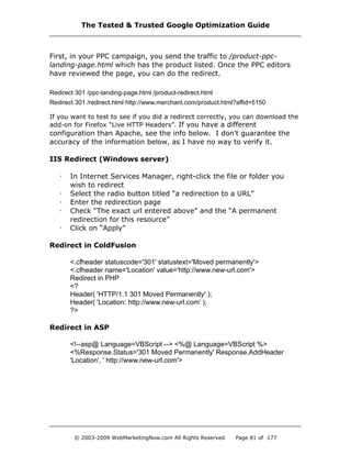 First, in your PPC campaign, you send the traffic to /product-ppc-
landing-page.html which has the product listed. Once the PPC editors
have reviewed the page, you can do the redirect.
Redirect 301 /ppc-landing-page.html /product-redirect.html
Redirect 301 /redirect.html http://www.merchant.com/product.html?affid=5150
If you want to test to see if you did a redirect correctly, you can download the
add-on for Firefox “Live HTTP Headers”. If you have a different
configuration than Apache, see the info below. I don't guarantee the
accuracy of the information below, as I have no way to verify it.
IIS Redirect (Windows server)
· In Internet Services Manager, right-click the file or folder you
wish to redirect
· Select the radio button titled “a redirection to a URL”
· Enter the redirection page
· Check “The exact url entered above” and the “A permanent
redirection for this resource”
· Click on “Apply”
Redirect in ColdFusion
<.cfheader statuscode='301' statustext='Moved permanently'>
<.cfheader name='Location' value='http://www.new-url.com'>
Redirect in PHP
<?
Header( 'HTTP/1.1 301 Moved Permanently' );
Header( 'Location: http://www.new-url.com' );
?>
Redirect in ASP
<!--asp@ Language=VBScript --> <%@ Language=VBScript %>
<%Response.Status='301 Moved Permanently' Response.AddHeader
'Location', ' http://www.new-url.com'>
The Tested & Trusted Google Optimization Guide
© 2003-2009 WebMarketingNow.com All Rights Reserved Page 81 of 177
 