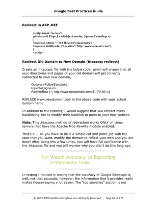 Redirect in ASP .NET
Redirect Old Domain to New Domain (htaccess redirect)
Create an .htaccess file with the below code, which will ensure that all
your directories and pages of your old domain will get correctly
redirected to your new domain.
Options +FollowSymLinks
RewriteEngine on
RewriteRule (.*) http://www.newdomain.com/$1 [R=301,L]
REPLACE www.newdomain.com in the above code with your actual
domain name.
In addition to the redirect, I would suggest that you contact every
backlinking site to modify their backlink to point to your new website.
Note: This .htaccess method of redirection works ONLY on Linux
servers that have the Apache Mod-Rewrite module enabled.
That's it — all you have to do is a simple cut and paste job with the
code that you want, modify the domain to reflect your own and you are
done! After doing this a few times, you will have full confidence with
the .htaccess file and you will wonder why you didn't do this long ago.
In testing I noticed in testing that the accuracy of Google Sitemaps is,
well, not that accurate; however, the information that it provides really
makes housekeeping a lot easier. The “top searches” section is not
Google Best Practices Guide
© 2003-2009 WebMarketingNow.com All Rights Reserved Page 82 of 177
 
