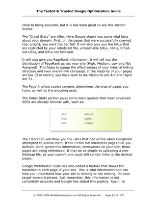 close to being accurate, but it is has been great to see this section
evolve.
The “Crawl Stats” are killer. Here Google shows you some vital facts
about your domain. First, on the pages that were successfully crawled
(bar graph), you want the bar full. It will also give you the URLs that
are restricted by your robots.txt file, unreachable URLs, 404's, timed-
out URLs, and URLs not followed.
It will also give you PageRank information. It will tell you the
distribution of PageRank across your site (High, Medium, Low and Not
Assigned). This helps to gauge the effectiveness of your internal linking
structure and your overall link campaign. If the majority of your pages
are low (3 or lower), you have work to do. Mediums are 4-6 and Highs
are 7+.
The Page Analysis covers content, determines the type of pages you
have, as well as the encoding used.
The Index Stats section gives some basic queries that most advanced
SEOs are already familiar with, such as:
The Errors tab will show you the URLs that had errors when GoogleBot
attempted to access them. If the Errors tab references pages that you
deleted, don’t ignore this information; somewhere on your site, those
pages are being referenced. It may be as simple as uploading a new
Sitemap file, as your current one could still contain links to the deleted
pages.
Google Webmaster Tools has also added a feature that shows the
backlinks to each page of your site. This is vital information and can
help you understand how your site is ranking or not ranking, for your
target keyword phrase. Just remember, this information is not
completely accurate and Google has stated this publicly. Again, to
The Tested & Trusted Google Optimization Guide
© 2003-2009 WebMarketingNow.com All Rights Reserved Page 83 of 177
 