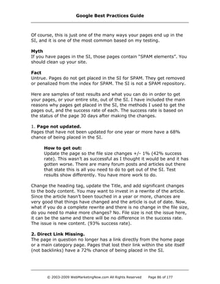 Of course, this is just one of the many ways your pages end up in the
SI, and it is one of the most common based on my testing.
Myth
If you have pages in the SI, those pages contain “SPAM elements”. You
should clean up your site.
Fact
Untrue. Pages do not get placed in the SI for SPAM. They get removed
or penalized from the index for SPAM. The SI is not a SPAM repository.
Here are samples of test results and what you can do in order to get
your pages, or your entire site, out of the SI. I have included the main
reasons why pages get placed in the SI, the methods I used to get the
pages out, and the success rate of each. The success rate is based on
the status of the page 30 days after making the changes.
1. Page not updated.
Pages that have not been updated for one year or more have a 68%
chance of being placed in the SI.
How to get out:
Update the page so the file size changes +/- 1% (42% success
rate). This wasn’t as successful as I thought it would be and it has
gotten worse. There are many forum posts and articles out there
that state this is all you need to do to get out of the SI. Test
results show differently. You have more work to do.
Change the heading tag, update the Title, and add significant changes
to the body content. You may want to invest in a rewrite of the article.
Since the article hasn’t been touched in a year or more, chances are
very good that things have changed and the article is out of date. Now,
what if you do a complete rewrite and there is no change in the file size,
do you need to make more changes? No. File size is not the issue here,
it can be the same and there will be no difference in the success rate.
The issue is new content. (93% success rate).
2. Direct Link Missing.
The page in question no longer has a link directly from the home page
or a main category page. Pages that lost their link within the site itself
(not backlinks) have a 72% chance of being placed in the SI.
Google Best Practices Guide
© 2003-2009 WebMarketingNow.com All Rights Reserved Page 86 of 177
 