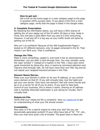 How to get out:
Get a link on the home page or a main category page to the page
in question (95% success rate). If you place a link from a main
category page, verify that the page is listed in the Google index.
3. Complete Prescription
By following the information below, you will have a 96% chance of
getting ALL of your pages out of the SI within 30 days or less. Keep in
mind, this will take a solid effort from you and it is time consuming.
However, it will pay off in a big way as your traffic levels will spike by
getting out of the SI.
Why am I so confident? Because of the 400 Supplemental Pages I
tested on 47 different domains, only 16 pages remained in the SI. That
means I am 96% sure. That is confidence.
Change the Title.
Make it more compelling, update it, and treat it like an advertisement.
Remember, you are after a click-through here. You may consider using
the ‘pipe’ symbol ‘|’ instead of a hyphen in the Title. I have seen some
good movement by doing this, plus, it seems to command attention and
improve click-through rate. Do not have more than one Title Tag and do
not repeat your targeted keyword phrases in the Title.
Domain Name/Server.
Make sure your domain is either on its own IP address, or you control
every domain on that IP. If you still virtually host, kick the habit and
get your own server. Only have one domain? Get with some friends and
go in on a server for all of you to share. If you want to take back
control of your business, this is where it starts. Sharing an IP address
with a mentally disturbed webmaster is just asking for trouble. Don’t
virtually host.
Robots.txt File.
Verify that your robots.txt file is compliant. View my robots.txt to get
an understanding of what your file should contain.
Crawlability.
How easy is it for a search engine to crawl your site? Do you use
dynamically generated content? If your URLs have lots of “&”, “%”, etc.,
then you may have quite a bit of trouble. The good news is there are
The Tested & Trusted Google Optimization Guide
© 2003-2009 WebMarketingNow.com All Rights Reserved Page 87 of 177
 