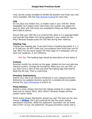 mod_rewrite scripts available to handle the problem and make your site
more crawlable. See the Mod_Rewrite Tutorial for more info.
CSS.
Do not place any hidden text, or hidden code in your CSS file. While
GoogleBot can’t detect many CSS tricks, the number one reason for
bans on sites with CSS tricks are competitors filling out SPAM reports.
Don’t take a chance.
Ensure that your CSS file is an external file; place it in a separate folder
and exclude that folder from being spidered in your robots.txt file.
Why? Because Google grabs the CSS files during their indexing.
Heading Tag.
Change your heading tag. If you don’t have a heading tag (either a 1, 2
or 3) add one. Do NOT under any circumstance have more than one H1
Tag. Why? For the same reason the front page of a newspaper will not
have two headlines. It isn’t effective.
Hot Tip: The heading tags should be descriptive of text below it.
Content.
Severely modify the content on the page. Update the text and add new
relevant content. Change the formatting. Make sure you use CSS, so
you don’t have a slew of font and other formatting tags that tend to
bloat the file size. That is a bad thing.
Directory Submissions.
Submit your site to all relevant directories in your category/industry.
Reference my updated directory guide for a complete list and grades.
Review the Top 5 Directories to submit to.
Press Release.
Submit a press release and have the release posted on a major news
feed such as Yahoo! News. Why Yahoo!? Because Google actively
spiders Yahoo! News.
Which press release distribution should you use? The best one for your
money is PRWeb. Don’t get suckered for the free press release
distribution networks. While the statement “promotion can be found
that is free” is true, the statement “all good promotion comes with a
Google Best Practices Guide
© 2003-2009 WebMarketingNow.com All Rights Reserved Page 88 of 177
 