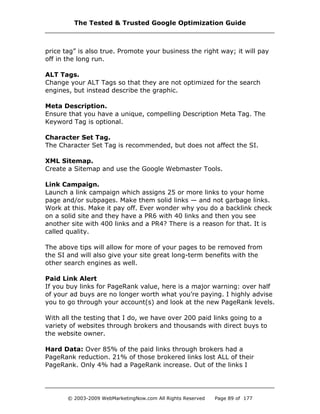 price tag” is also true. Promote your business the right way; it will pay
off in the long run.
ALT Tags.
Change your ALT Tags so that they are not optimized for the search
engines, but instead describe the graphic.
Meta Description.
Ensure that you have a unique, compelling Description Meta Tag. The
Keyword Tag is optional.
Character Set Tag.
The Character Set Tag is recommended, but does not affect the SI.
XML Sitemap.
Create a Sitemap and use the Google Webmaster Tools.
Link Campaign.
Launch a link campaign which assigns 25 or more links to your home
page and/or subpages. Make them solid links — and not garbage links.
Work at this. Make it pay off. Ever wonder why you do a backlink check
on a solid site and they have a PR6 with 40 links and then you see
another site with 400 links and a PR4? There is a reason for that. It is
called quality.
The above tips will allow for more of your pages to be removed from
the SI and will also give your site great long-term benefits with the
other search engines as well.
Paid Link Alert
If you buy links for PageRank value, here is a major warning: over half
of your ad buys are no longer worth what you’re paying. I highly advise
you to go through your account(s) and look at the new PageRank levels.
With all the testing that I do, we have over 200 paid links going to a
variety of websites through brokers and thousands with direct buys to
the website owner.
Hard Data: Over 85% of the paid links through brokers had a
PageRank reduction. 21% of those brokered links lost ALL of their
PageRank. Only 4% had a PageRank increase. Out of the links I
The Tested & Trusted Google Optimization Guide
© 2003-2009 WebMarketingNow.com All Rights Reserved Page 89 of 177
 