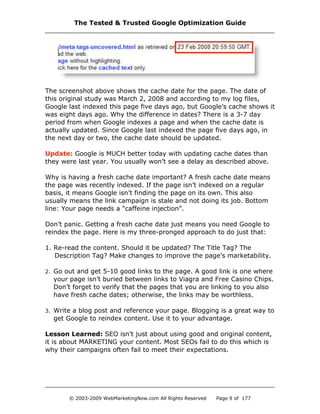 The screenshot above shows the cache date for the page. The date of
this original study was March 2, 2008 and according to my log files,
Google last indexed this page five days ago, but Google’s cache shows it
was eight days ago. Why the difference in dates? There is a 3-7 day
period from when Google indexes a page and when the cache date is
actually updated. Since Google last indexed the page five days ago, in
the next day or two, the cache date should be updated.
Update: Google is MUCH better today with updating cache dates than
they were last year. You usually won’t see a delay as described above.
Why is having a fresh cache date important? A fresh cache date means
the page was recently indexed. If the page isn’t indexed on a regular
basis, it means Google isn’t finding the page on its own. This also
usually means the link campaign is stale and not doing its job. Bottom
line: Your page needs a “caffeine injection”.
Don’t panic. Getting a fresh cache date just means you need Google to
reindex the page. Here is my three-pronged approach to do just that:
1. Re-read the content. Should it be updated? The Title Tag? The
Description Tag? Make changes to improve the page’s marketability.
2. Go out and get 5-10 good links to the page. A good link is one where
your page isn’t buried between links to Viagra and Free Casino Chips.
Don’t forget to verify that the pages that you are linking to you also
have fresh cache dates; otherwise, the links may be worthless.
3. Write a blog post and reference your page. Blogging is a great way to
get Google to reindex content. Use it to your advantage.
Lesson Learned: SEO isn’t just about using good and original content,
it is about MARKETING your content. Most SEOs fail to do this which is
why their campaigns often fail to meet their expectations.
The Tested & Trusted Google Optimization Guide
© 2003-2009 WebMarketingNow.com All Rights Reserved Page 9 of 177
 