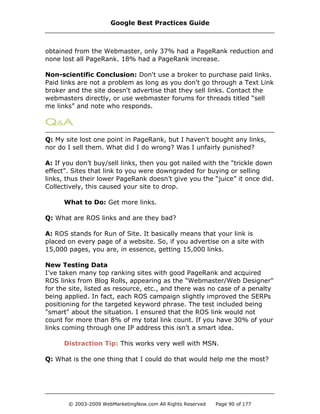 obtained from the Webmaster, only 37% had a PageRank reduction and
none lost all PageRank. 18% had a PageRank increase.
Non-scientific Conclusion: Don't use a broker to purchase paid links.
Paid links are not a problem as long as you don't go through a Text Link
broker and the site doesn't advertise that they sell links. Contact the
webmasters directly, or use webmaster forums for threads titled “sell
me links” and note who responds.
Q: My site lost one point in PageRank, but I haven't bought any links,
nor do I sell them. What did I do wrong? Was I unfairly punished?
A: If you don’t buy/sell links, then you got nailed with the "trickle down
effect”. Sites that link to you were downgraded for buying or selling
links, thus their lower PageRank doesn’t give you the “juice” it once did.
Collectively, this caused your site to drop.
What to Do: Get more links.
Q: What are ROS links and are they bad?
A: ROS stands for Run of Site. It basically means that your link is
placed on every page of a website. So, if you advertise on a site with
15,000 pages, you are, in essence, getting 15,000 links.
New Testing Data
I’ve taken many top ranking sites with good PageRank and acquired
ROS links from Blog Rolls, appearing as the "Webmaster/Web Designer"
for the site, listed as resource, etc., and there was no case of a penalty
being applied. In fact, each ROS campaign slightly improved the SERPs
positioning for the targeted keyword phrase. The test included being
"smart" about the situation. I ensured that the ROS link would not
count for more than 8% of my total link count. If you have 30% of your
links coming through one IP address this isn't a smart idea.
Distraction Tip: This works very well with MSN.
Q: What is the one thing that I could do that would help me the most?
Google Best Practices Guide
© 2003-2009 WebMarketingNow.com All Rights Reserved Page 90 of 177
 