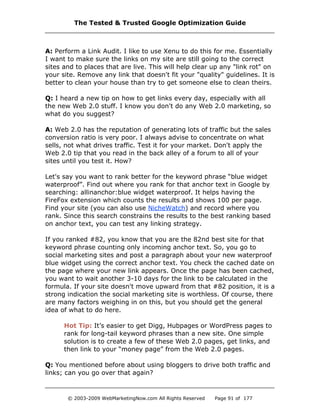 A: Perform a Link Audit. I like to use Xenu to do this for me. Essentially
I want to make sure the links on my site are still going to the correct
sites and to places that are live. This will help clear up any "link rot" on
your site. Remove any link that doesn't fit your "quality" guidelines. It is
better to clean your house than try to get someone else to clean theirs.
Q: I heard a new tip on how to get links every day, especially with all
the new Web 2.0 stuff. I know you don't do any Web 2.0 marketing, so
what do you suggest?
A: Web 2.0 has the reputation of generating lots of traffic but the sales
conversion ratio is very poor. I always advise to concentrate on what
sells, not what drives traffic. Test it for your market. Don't apply the
Web 2.0 tip that you read in the back alley of a forum to all of your
sites until you test it. How?
Let's say you want to rank better for the keyword phrase “blue widget
waterproof”. Find out where you rank for that anchor text in Google by
searching: allinanchor:blue widget waterproof. It helps having the
FireFox extension which counts the results and shows 100 per page.
Find your site (you can also use NicheWatch) and record where you
rank. Since this search constrains the results to the best ranking based
on anchor text, you can test any linking strategy.
If you ranked #82, you know that you are the 82nd best site for that
keyword phrase counting only incoming anchor text. So, you go to
social marketing sites and post a paragraph about your new waterproof
blue widget using the correct anchor text. You check the cached date on
the page where your new link appears. Once the page has been cached,
you want to wait another 3-10 days for the link to be calculated in the
formula. If your site doesn't move upward from that #82 position, it is a
strong indication the social marketing site is worthless. Of course, there
are many factors weighing in on this, but you should get the general
idea of what to do here.
Hot Tip: It’s easier to get Digg, Hubpages or WordPress pages to
rank for long-tail keyword phrases than a new site. One simple
solution is to create a few of these Web 2.0 pages, get links, and
then link to your “money page” from the Web 2.0 pages.
Q: You mentioned before about using bloggers to drive both traffic and
links; can you go over that again?
The Tested & Trusted Google Optimization Guide
© 2003-2009 WebMarketingNow.com All Rights Reserved Page 91 of 177
 