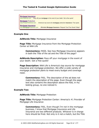 Example One
AdWords Title: Mortgage Insurance
Page Title: Mortgage Insurance from the Mortgage Protection
Center at NAA Life
Commentary: PASS. See how Mortgage Insurance appears
in both the Title of the ad and the Title of the page?
AdWords Description: Pays off your mortgage in the event of
your death. Get a free quote!
Page Description: NAA Life is America's top source for mortgage
insurance and mortgage protection. We offer a wide variety of
mortgage protection plans to meet every budget and coverage
need.
Commentary: FAIL. The description of the ad does not
match the description of the page. Even though the page
text also contains the description above the fold, in my
testing group, no one noticed it.
Example Two
AdWords Title: Mortgage Protection
Page Title: Mortgage Protection Center: America's #1 Provider of
Mortgage Life Insurance
Commentary: FAIL. Even though I'm not in the mortgage
business, I know that Mortgage Insurance and Life
Insurance are two different products. Whoever is in charge
here should be fired. Not only is it not a match, but the Title
The Tested & Trusted Google Optimization Guide
© 2003-2009 WebMarketingNow.com All Rights Reserved Page 93 of 177
 