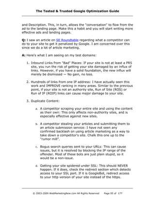 and Description. This, in turn, allows the "conversation" to flow from the
ad to the landing page. Make this a habit and you will start writing more
effective ads and landing pages.
Q: I saw an article on SE Roundtable regarding what a competitor can
do to your site to get it penalized by Google. I am concerned over this
since we do a lot of article marketing.
A: Here's what I am seeing on my test domains:
1. Inbound Links from "Bad" Places: If your site is not at least a PR5
site, you run the risk of getting your site damaged by an influx of
links. However, if you have a solid foundation, the new influx will
merely be dismissed — No gain, no loss.
2. Hundreds of links from one IP address: I have actually seen this
work and IMPROVE ranking in many areas. Similar to the previous
point, if your site is not an authority site, Run of Site (ROS) or
Run of IP (ROIP) links can cause major damage to your site.
3. Duplicate Content:
a. A competitor scraping your entire site and using the content
as their own: This only affects non-authority sites, and is
especially effective against new sites.
b. A competitor stealing your articles and submitting them to
an article submission service: I have not seen any
confirmed backlash on using article marketing as a way to
take down a competitor's site. Chalk this one up to the
"rumor mill”.
c. Bogus search queries sent to your URLs: This can cause
issues, but it is resolved by blocking the IP range of the
offender. Most of these bots are just plain stupid, so it
would be a non-issue.
d. Getting your site spidered under SSL: This should NEVER
happen. If it does, check the redirect section which detects
access to your SSL port. If it is GoogleBot, redirect access
to your http version of your site instead of the https.
The Tested & Trusted Google Optimization Guide
© 2003-2009 WebMarketingNow.com All Rights Reserved Page 95 of 177
 