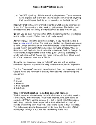 4. 301/302 hijacking: This is a small scale problem. There are some
nasty exploits out there, but I have never seen proof of anything
that wasn't traced back to server security, or the lack thereof.
Hopefully that will ease your mind regarding what a competitor can do.
If you don't have a strong site, work on getting one. The better your
foundation is, the less likely a competitor will be able to harm you.
Q: Can you go over more specifics of the Google Guide that was leaked
to the public recently? What does it all really mean?
A: Personally, I think the document is legit. If you haven't read it, I
have a copy posted online. The back story is that this Google document
is from Google and written for hired contractors. They review websites
ranked high in the SERPs for competitive keyword phrases. What is
their purpose? Evaluate the sites by the criteria set forth by Google. In
other words, Google wants these “hired guns” (mostly overseas) to
grade websites so that Google can make changes in their filters to get
rid of the unwanted sites in the SERPs.
So, while this document may be “official”, you are still up against
someone’s opinion. Opinions are very different from person to person.
The first “takeaway” you need to understand from this document is that
Google wants the reviewer to classify websites into the following five
categories:
1. Vital
2. Useful
3. Relevant
4. Non-Relevant
5. Off-Topic
Vital = Brand Searches (including personal names).
Vital sites are most commonly the official sites of a product or service.
For example, if the keyword "Nike" was entered, nike.com would be
considered "Vital”, as it is not only #1, but is listed with SiteLinks as
well. Also, notice in the example below that while both #1 and #2
results are coming from nike.com, the second listing is NOT intended.
This is because Nike is doing a redirect to their jhtml version of their
home page through a 301 and not redirecting to the root.
Google Best Practices Guide
© 2003-2009 WebMarketingNow.com All Rights Reserved Page 96 of 177
 