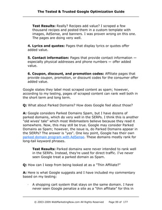 Test Results: Really? Recipes add value? I scraped a few
thousand recipes and posted them in a custom template with
images, AdSense, and banners. I was proven wrong on this one.
The pages are doing very well.
4. Lyrics and quotes: Pages that display lyrics or quotes offer
added value.
5. Contact information: Pages that provide contact information —
especially physical addresses and phone numbers — offer added
value.
6. Coupon, discount, and promotion codes: Affiliate pages that
provide coupon, promotion, or discount codes for the consumer offer
added value.
Google states they label most scraped content as spam; however,
according to my testing, pages of scraped content can rank well both in
the short term and long term.
Q: What about Parked Domains? How does Google feel about those?
A: Google considers Parked Domains Spam, but I have dozens of
parked domains, which do very well in the SERPs. I think this is another
"old wives' tale" which most Webmasters believe because they read it
somewhere. Now, this may still be true. Google may consider Parked
Domains as Spam; however, the issue is, do Parked Domains appear in
the SERPs? The answer is "yes". One key point, Google has their own
parked domain program with AdSense. These domains mostly rank for
long-tail keyword phrases.
Test Results: Parked domains were never intended to rank well
in the SERPs. Instead, they’re used for direct traffic. I've never
seen Google treat a parked domain as Spam.
Q: How can I keep from being looked at as a "Thin Affiliate?"
A: Here is what Google suggests and I have included my commentary
based on my testing:
· A shopping cart system that stays on the same domain. I have
never seen Google penalize a site as a “thin affiliate” for this in
The Tested & Trusted Google Optimization Guide
© 2003-2009 WebMarketingNow.com All Rights Reserved Page 99 of 177
 