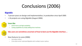 Conclusions 
(2006) 
Bigtable 
• 7 
person-­‐years 
on 
design 
and 
implementa3on, 
in 
produc3on 
since 
April 
2005 
• + 
16 
projects 
are 
using 
Bigtable 
(August 
2006) 
• Users 
like 
– performance 
and 
high 
availability 
– scaling 
capabili7es 
by 
simply 
adding 
more 
machines 
• SQL 
users 
are 
some3mes 
uncertain 
of 
how 
to 
best 
use 
the 
Bigtable 
interface 
… 
• New 
features 
to 
come 
(2006) 
– Secondary 
indices 
– Cross-­‐data-­‐center 
replicated 
Bigtable 
with 
mul7ple 
master 
replicas 
42 
 