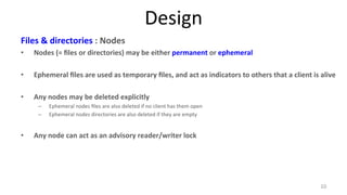Design 
Files 
& 
directories 
: 
Nodes 
• Nodes 
(= 
files 
or 
directories) 
may 
be 
either 
permanent 
or 
ephemeral 
• Ephemeral 
files 
are 
used 
as 
temporary 
files, 
and 
act 
as 
indicators 
to 
others 
that 
a 
client 
is 
alive 
• Any 
nodes 
may 
be 
deleted 
explicitly 
– Ephemeral 
nodes 
files 
are 
also 
deleted 
if 
no 
client 
has 
them 
open 
– Ephemeral 
nodes 
directories 
are 
also 
deleted 
if 
they 
are 
empty 
• Any 
node 
can 
act 
as 
an 
advisory 
reader/writer 
lock 
10 
 