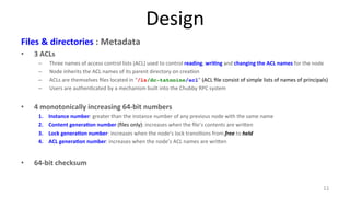 Design 
Files 
& 
directories 
: 
Metadata 
• 3 
ACLs 
– Three 
names 
of 
access 
control 
lists 
(ACL) 
used 
to 
control 
reading, 
wri7ng 
and 
changing 
the 
ACL 
names 
for 
the 
node 
– Node 
inherits 
the 
ACL 
names 
of 
its 
parent 
directory 
on 
crea9on 
– ACLs 
are 
themselves 
files 
located 
in 
“/ls/dc-tatooine/acl” 
(ACL 
file 
consist 
of 
simple 
lists 
of 
names 
of 
principals) 
– Users 
are 
authen9cated 
by 
a 
mechanism 
built 
into 
the 
Chubby 
RPC 
system 
• 4 
monotonically 
increasing 
64-­‐bit 
numbers 
1. Instance 
number: 
greater 
than 
the 
instance 
number 
of 
any 
previous 
node 
with 
the 
same 
name 
2. Content 
genera7on 
number 
(files 
only): 
increases 
when 
the 
file’s 
contents 
are 
wri#en 
3. Lock 
genera7on 
number: 
increases 
when 
the 
node’s 
lock 
transi9ons 
from 
free 
to 
held 
4. ACL 
genera7on 
number: 
increases 
when 
the 
node’s 
ACL 
names 
are 
wri#en 
• 64-­‐bit 
checksum 
11 
 