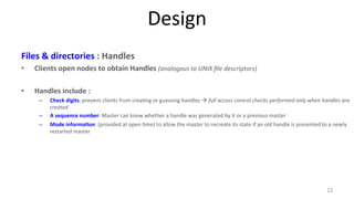 Design 
Files 
& 
directories 
: 
Handles 
• Clients 
open 
nodes 
to 
obtain 
Handles 
(analogous 
to 
UNIX 
file 
descriptors) 
• Handles 
include 
: 
– Check 
digits: 
prevent 
clients 
from 
crea9ng 
or 
guessing 
handles 
à 
full 
access 
control 
checks 
performed 
only 
when 
handles 
are 
created 
– A 
sequence 
number: 
Master 
can 
know 
whether 
a 
handle 
was 
generated 
by 
it 
or 
a 
previous 
master 
– Mode 
informa7on: 
(provided 
at 
open 
9me) 
to 
allow 
the 
master 
to 
recreate 
its 
state 
if 
an 
old 
handle 
is 
presented 
to 
a 
newly 
restarted 
master 
12 
 