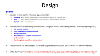 Design 
Events 
• Session 
events 
can 
be 
received 
by 
applica7on 
– Jeopardy: 
when 
session 
lease 
9meout 
and 
Grace 
period 
begins 
(see 
Fail-­‐over 
later 
;-­‐) 
– Safe: 
when 
the 
session 
is 
known 
to 
have 
survived 
a 
communica9on 
problem 
– Expired: 
if 
the 
session 
9meout 
• Handle 
events: 
clients 
may 
subscribe 
to 
a 
range 
of 
events 
when 
they 
create 
a 
Handle 
(=Open 
phase) 
– File 
contents 
modified 
– Child 
node 
added/removed/modified 
– Master 
failed 
over 
– A 
Handle 
(and 
it’s 
lock) 
has 
become 
invalid 
– Lock 
acquired 
– Conflic7ng 
lock 
request 
from 
another 
client 
• These 
events 
are 
delivered 
to 
the 
clients 
asynchronously 
via 
an 
up-­‐call 
from 
the 
Chubby 
library 
• Mike 
Burrows: 
“The 
last 
two 
events 
menMoned 
are 
rarely 
used, 
and 
with 
hindsight 
could 
have 
been 
omiOed.” 
14 
 