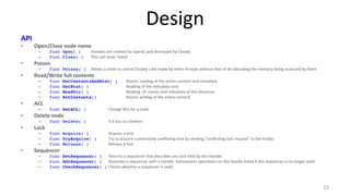 Design 
API 
• Open/Close 
node 
name 
– func Open( ) !Handles 
are 
created 
by 
Open() 
and 
destroyed 
by 
Close()! 
– func Close( ) !This 
call 
never 
failed 
• Poison 
– func Poison( ) !Allows 
a 
client 
to 
cancel 
Chubby 
calls 
made 
by 
other 
threads 
without 
fear 
of 
de-­‐alloca9ng 
the 
memory 
being 
accessed 
by 
them 
• Read/Write 
full 
contents 
– func GetContentsAndStat( ) !Atomic 
reading 
of 
the 
en9re 
content 
and 
metadata! 
– func GetStat( ) ! !Reading 
of 
the 
metadata 
only! 
– func ReadDir( ) ! !Reading 
of 
names 
and 
metadata 
of 
the 
directory! 
– func SetContents() ! !Atomic 
wri9ng 
of 
the 
en9re 
content! 
• ACL 
– func SetACL( ) ! !Change 
ACL 
for 
a 
node! 
• Delete 
node 
– func Delete( ) ! !If 
it 
has 
no 
children! 
• Lock 
– func Acquire( ) !Acquire 
a 
lock! 
– func TryAcquire( ) !Try 
to 
acquire 
a 
poten9ally 
conflic9ng 
lock 
by 
sending 
“conflic9ng 
lock 
request” 
to 
the 
holder! 
– func Release( ) !Release 
a 
lock! 
• Sequencer 
– func SetSequencer( ) !Returns 
a 
sequencer 
that 
describes 
any 
lock 
held 
by 
this 
Handle 
– func GetSequencer( ) 
Associate 
a 
sequencer 
with 
a 
Handle. 
Subsequent 
opera9ons 
on 
the 
Handle 
failed 
if 
the 
sequencer 
is 
no 
longer 
valid 
– func CheckSequencer( ) 
Checks 
whether 
a 
sequencer 
is 
valid 
15 
 