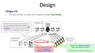 Design 
Design 
n°2 
• Primary 
elec9on 
example 
with 
sequencer 
usage 
(best 
design) 
17 
Master 
Applica9on 
scheduler 
Applica9on 
workers 
The 
first 
server 
to 
get 
the 
exclusive 
lock 
on 
file 
“/ls/empire/deathstar/master“ 
is 
the 
Master, 
write 
its 
name 
on 
the 
file 
and 
get 
a 
sequencer; 
the 
two 
others 
servers 
will 
only 
receive 
events 
no9fica9ons 
about 
this 
file 
Worker 
must 
check 
the 
sequencer 
before 
execu7ng 
the 
request 
checked 
against 
worker’s 
Chubby 
cache 
Chubby 
cell 
PAXOS 
leader 
Execute order 66 ! 
Master 
sends 
an 
order 
to 
a 
worker 
by 
adding 
the 
sequencer 
to 
the 
request 
 