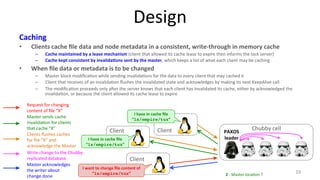 Design 
Caching 
• Clients 
cache 
file 
data 
and 
node 
metadata 
in 
a 
consistent, 
write-­‐through 
in 
memory 
cache 
– Cache 
maintained 
by 
a 
lease 
mechanism 
(client 
that 
allowed 
its 
cache 
lease 
to 
expire 
then 
informs 
the 
lock 
server) 
– Cache 
kept 
consistent 
by 
invalida7ons 
sent 
by 
the 
master, 
which 
keeps 
a 
list 
of 
what 
each 
client 
may 
be 
caching 
• When 
file 
data 
or 
metadata 
is 
to 
be 
changed 
– Master 
block 
modifica9on 
while 
sending 
invalida9ons 
for 
the 
data 
to 
every 
client 
that 
may 
cached 
it 
– Client 
that 
receives 
of 
an 
invalida9on 
flushes 
the 
invalidated 
state 
and 
acknowledges 
by 
making 
its 
next 
KeepAlive 
call 
– The 
modifica9on 
proceeds 
only 
aher 
the 
server 
knows 
that 
each 
client 
has 
invalidated 
its 
cache, 
either 
by 
acknowledged 
the 
invalida9on, 
or 
because 
the 
client 
allowed 
its 
cache 
lease 
to 
expire 
19 
Client 
PAXOS 
Chubby 
cell 
leader 
2 
-­‐ 
Master 
loca9on 
? 
Client 
Client 
Write 
change 
to 
the 
Chubby 
replicated 
database 
I 
want 
to 
change 
file 
content 
of 
“ls/empire/tux” 
I 
have 
in 
cache 
file 
“ls/empire/tux” 
I 
have 
in 
cache 
file 
“ls/empire/tux” 
Request 
for 
changing 
content 
of 
file 
“X” 
Master 
sends 
cache 
invalida9on 
for 
clients 
that 
cache 
“X” 
Clients 
flushes 
caches 
for 
file 
“X” 
and 
acknowledge 
the 
Master 
Master 
acknowledges 
the 
writer 
about 
change 
done 
 