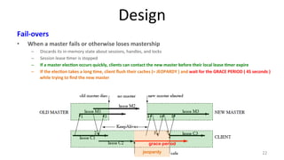 Design 
Fail-­‐overs 
• When 
a 
master 
fails 
or 
otherwise 
loses 
mastership 
– Discards 
its 
in-­‐memory 
state 
about 
sessions, 
handles, 
and 
locks 
– Session 
lease 
9mer 
is 
stopped 
– If 
a 
master 
elec7on 
occurs 
quickly, 
clients 
can 
contact 
the 
new 
master 
before 
their 
local 
lease 
7mer 
expire 
– If 
the 
elec7on 
takes 
a 
long 
7me, 
client 
flush 
their 
caches 
(= 
JEOPARDY 
) 
and 
wait 
for 
the 
GRACE 
PERIOD 
( 
45 
seconds 
) 
while 
trying 
to 
find 
the 
new 
master 
grace period 
jeopardy 22 
 