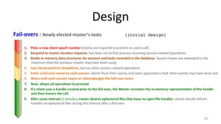 Design 
Fail-­‐overs 
: 
Newly 
elected 
master’s 
tasks 
(initial design)! 
1. Picks 
a 
new 
client 
epoch 
number 
(clients 
are 
required 
to 
present 
on 
every 
call) 
2. Respond 
to 
master-­‐loca7on 
requests, 
but 
does 
not 
at 
first 
process 
incoming 
session-­‐related 
opera9ons 
3. Builds 
in-­‐memory 
data 
structures 
for 
sessions 
and 
locks 
recorded 
in 
the 
database. 
Session 
leases 
are 
extended 
to 
the 
maximum 
that 
the 
previous 
master 
may 
have 
been 
using 
4. Lets 
clients 
perform 
KeepAlives, 
but 
no 
other 
session-­‐related 
opera9ons 
5. Emits 
a 
fail-­‐over 
event 
to 
each 
session: 
clients 
flush 
their 
caches 
and 
warn 
applica9ons 
that 
other 
events 
may 
have 
been 
lost 
6. Waits 
un7l 
each 
session 
expire 
or 
acknowledges 
the 
fail-­‐over 
event 
7. Now, 
allows 
all 
opera7ons 
to 
proceed 
8. If 
a 
client 
uses 
a 
handle 
created 
prior 
to 
the 
fail-­‐over, 
the 
Master 
recreates 
the 
in-­‐memory 
representa7on 
of 
the 
handle 
and 
then 
honors 
the 
call 
9. Aler 
some 
interval 
(1 
minute), 
master 
deletes 
ephemeral 
files 
that 
have 
no 
open 
file 
handles: 
clients 
should 
refresh 
handles 
on 
ephemeral 
files 
during 
this 
interval 
aher 
a 
fail-­‐over 
23 
 