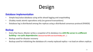 Design 
Database 
implementa7on 
• Simple 
key/value 
database 
using 
write 
ahead 
logging 
and 
snapshopng 
• Chubby 
needs 
atomic 
opera7ons 
only 
(no 
general 
transac7ons) 
• Database 
log 
is 
distributed 
among 
the 
replicas 
using 
a 
distributed 
consensus 
protocol 
(PAXOS) 
Backup 
• Every 
few 
hours, 
Master 
writes 
a 
snapshot 
of 
its 
database 
to 
a 
GFS 
file 
server 
in 
a 
different 
building 
= 
no 
cyclic 
dependencies 
( 
because 
local 
GFS 
uses 
local 
Chubby 
cell 
… 
) 
• Backup 
used 
for 
disaster 
recovery 
• Backup 
used 
for 
ini7alizing 
the 
database 
of 
a 
newly 
replaced 
replica 
= 
no 
load 
on 
others 
replicas 
24 
 