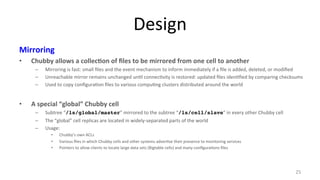 Design 
Mirroring 
• Chubby 
allows 
a 
collec7on 
of 
files 
to 
be 
mirrored 
from 
one 
cell 
to 
another 
– Mirroring 
is 
fast: 
small 
files 
and 
the 
event 
mechanism 
to 
inform 
immediately 
if 
a 
file 
is 
added, 
deleted, 
or 
modified 
– Unreachable 
mirror 
remains 
unchanged 
un9l 
connec9vity 
is 
restored: 
updated 
files 
iden9fied 
by 
comparing 
checksums 
– Used 
to 
copy 
configura9on 
files 
to 
various 
compu9ng 
clusters 
distributed 
around 
the 
world 
• A 
special 
“global” 
Chubby 
cell 
– Subtree 
“/ls/global/master” 
mirrored 
to 
the 
subtree 
“/ls/cell/slave” 
in 
every 
other 
Chubby 
cell 
– The 
“global” 
cell 
replicas 
are 
located 
in 
widely-­‐separated 
parts 
of 
the 
world 
– Usage: 
• Chubby’s 
own 
ACLs 
• Various 
files 
in 
which 
Chubby 
cells 
and 
other 
systems 
adver9se 
their 
presence 
to 
monitoring 
services 
• Pointers 
to 
allow 
clients 
to 
locate 
large 
data 
sets 
(Bigtable 
cells) 
and 
many 
configura9ons 
files 
25 
 