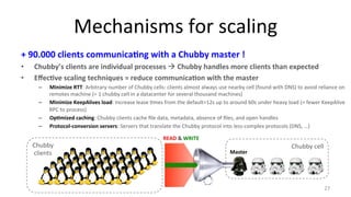 Mechanisms 
for 
scaling 
+ 
90.000 
clients 
communica7ng 
with 
a 
Chubby 
master 
! 
• Chubby’s 
clients 
are 
individual 
processes 
! 
Chubby 
handles 
more 
clients 
than 
expected 
• Effec7ve 
scaling 
techniques 
= 
reduce 
communica7on 
with 
the 
master 
– Minimize 
RTT: 
Arbitrary 
number 
of 
Chubby 
cells: 
clients 
almost 
always 
use 
nearby 
cell 
(found 
with 
DNS) 
to 
avoid 
reliance 
on 
remotes 
machine 
(= 
1 
chubby 
cell 
in 
a 
datacenter 
for 
several 
thousand 
machines) 
– Minimize 
KeepAlives 
load: 
Increase 
lease 
9mes 
from 
the 
default=12s 
up 
to 
around 
60s 
under 
heavy 
load 
(= 
fewer 
KeepAlive 
RPC 
to 
process) 
– Op7mized 
caching: 
Chubby 
clients 
cache 
file 
data, 
metadata, 
absence 
of 
files, 
and 
open 
handles 
– Protocol-­‐conversion 
servers: 
Servers 
that 
translate 
the 
Chubby 
protocol 
into 
less-­‐complex 
protocols 
(DNS, 
…) 
27 
Chubby 
cell 
Master 
Chubby 
clients 
READ 
& 
WRITE 
 