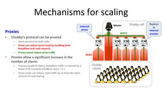 Mechanisms 
for 
scaling 
Proxies 
• Chubby’s 
protocol 
can 
be 
proxied 
– Same 
protocol 
on 
both 
sides 
– Proxy 
can 
reduce 
server 
load 
by 
handling 
both 
KeepAlive 
and 
read 
requests 
– Proxy 
cannot 
reduce 
write 
traffic 
• Proxies 
allow 
a 
significant 
increase 
in 
the 
number 
of 
clients 
– If 
external 
proxy 
proxy 
handle 
N 
clients, 
KeepAlive 
traffic 
is 
reduced 
by 
a 
factor 
of 
N 
( 
could 
be 
10.000 
or 
more 
! 
J 
) 
– Proxy 
cache 
can 
reduce 
read 
traffic 
by 
at 
most 
the 
mean 
amount 
of 
read-­‐sharing 
28 
Chubby 
clients 
Master 
Chubby 
cell 
WRITE 
READ 
Replicas 
as 
internal 
proxies 
 