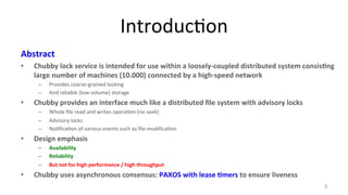 Introduc9on 
Abstract 
• Chubby 
lock 
service 
is 
intended 
for 
use 
within 
a 
loosely-­‐coupled 
distributed 
system 
consis7ng 
large 
number 
of 
machines 
(10.000) 
connected 
by 
a 
high-­‐speed 
network 
– Provides 
coarse-­‐grained 
locking 
– And 
reliable 
(low-­‐volume) 
storage 
• Chubby 
provides 
an 
interface 
much 
like 
a 
distributed 
file 
system 
with 
advisory 
locks 
– Whole 
file 
read 
and 
writes 
opera9on 
(no 
seek) 
– Advisory 
locks 
– No9fica9on 
of 
various 
events 
such 
as 
file 
modifica9on 
• Design 
emphasis 
– Availability 
– Reliability 
– But 
not 
for 
high 
performance 
/ 
high 
throughput 
• Chubby 
uses 
asynchronous 
consensus: 
PAXOS 
with 
lease 
7mers 
to 
ensure 
liveness 
3 
 
