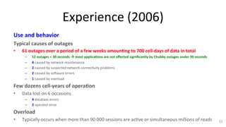 Experience 
(2006) 
Use 
and 
behavior 
Typical 
causes 
of 
outages 
• 61 
outages 
over 
a 
period 
of 
a 
few 
weeks 
amoun7ng 
to 
700 
cell-­‐days 
of 
data 
in 
total 
– 52 
outages 
< 
30 
seconds 
! 
most 
applica7ons 
are 
not 
affected 
significantly 
by 
Chubby 
outages 
under 
30 
seconds 
– 4 
caused 
by 
network 
maintenance 
– 2 
caused 
by 
suspected 
network 
connec9vity 
problems 
– 2 
caused 
by 
sohware 
errors 
– 1 
caused 
by 
overload 
Few 
dozens 
cell-­‐years 
of 
opera7on 
• Data 
lost 
on 
6 
occasions 
– 4 
database 
errors 
– 2 
operator 
error 
Overload 
• Typically 
occurs 
when 
more 
than 
90.000 
sessions 
are 
ac9ve 
or 
simultaneous 
millions 
of 
reads 
32 
 