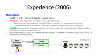 Experience 
(2006) 
Java 
clients 
• Chubby 
is 
in 
C++ 
like 
most 
Google’s 
infrastructure 
• Problem: 
a 
growing 
number 
of 
systems 
are 
being 
wri#en 
in 
Java 
– Java 
programmers 
dislike 
Java 
Na9ve 
Interface 
(slow 
and 
cumbersome) 
for 
accessing 
non-­‐na9ve 
libraries 
– Chubby’s 
C++ 
client 
library 
is 
7.000 
lines 
: 
maintaining 
a 
Java 
library 
version 
is 
delicate 
and 
too 
expensive 
• Solu7on: 
Java 
users 
run 
copies 
of 
a 
protocol-­‐conversion 
server 
that 
exports 
a 
simple 
RPC 
protocol 
that 
correspond 
closely 
to 
Chubby’s 
client 
API 
• Mike 
Burrown 
(2006): 
“Even 
with 
hindsight, 
it 
is 
not 
obvious 
how 
we 
might 
have 
avoided 
the 
cost 
of 
wriMng, 
running 
and 
maintaining 
this 
addiMonal 
server” 
33 
Java 
applica7on 
JVM 
Chubby 
protocol-­‐conversion 
daemon 
Chubby 
cell 
Master 
127.0.0.1:42 
 
