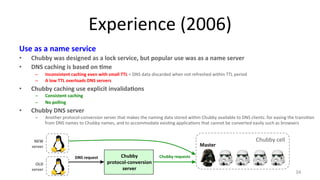 Experience 
(2006) 
Use 
as 
a 
name 
service 
• Chubby 
was 
designed 
as 
a 
lock 
service, 
but 
popular 
use 
was 
as 
a 
name 
server 
• DNS 
caching 
is 
based 
on 
7me 
– Inconsistent 
caching 
even 
with 
small 
TTL 
= 
DNS 
data 
discarded 
when 
not 
refreshed 
within 
TTL 
period 
– A 
low 
TTL 
overloads 
DNS 
servers 
• Chubby 
caching 
use 
explicit 
invalida7ons 
– Consistent 
caching 
– No 
polling 
• Chubby 
DNS 
server 
– Another 
protocol-­‐conversion 
server 
that 
makes 
the 
naming 
data 
stored 
within 
Chubby 
available 
to 
DNS 
clients: 
for 
easing 
the 
transi9on 
from 
DNS 
names 
to 
Chubby 
names, 
and 
to 
accommodate 
exis9ng 
applica9ons 
that 
cannot 
be 
converted 
easily 
such 
as 
browsers 
34 
Chubby 
protocol-­‐conversion 
server 
Chubby 
cell 
Master 
DNS 
request 
Chubby 
requests 
NEW 
server 
OLD 
server 
 