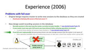 Experience 
(2006) 
Problems 
with 
fail-­‐over 
• Original 
design 
requires 
master 
to 
write 
new 
sessions 
to 
the 
database 
as 
they 
are 
created 
– Overhead 
on 
Berkeley 
DB 
version 
of 
the 
lock 
server 
!!! 
• New 
design 
avoid 
recording 
sessions 
in 
the 
database 
– Recreate 
sessions 
in 
the 
same 
way 
the 
master 
currently 
recreates 
Handles 
à 
new 
elected 
master’task 
n°8 
– A 
new 
master 
must 
now 
wait 
a 
full 
worst-­‐case 
lease-­‐7meout 
before 
allowing 
opera7ons 
to 
proceed 
• It 
cannot 
know 
whether 
all 
sessions 
have 
checked 
in 
à 
new 
elected 
master’task 
n°6 
– Proxy 
fail-­‐over 
made 
possible 
because 
proxy 
servers 
can 
now 
manage 
sessions 
that 
the 
master 
is 
not 
aware 
of 
• Extra 
opera9on 
available 
only 
on 
trusted 
proxy 
servers 
to 
take 
over 
a 
client 
from 
another 
when 
a 
proxy 
fails 
35 
Chubby 
external 
proxy 
server 
2 
Chubby 
cell 
Master 
Chubby 
external 
proxy 
server 
1 
Example: 
external 
Proxy 
server 
fail-­‐over 
 