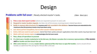 Design 
Problems 
with 
fail-­‐over 
: 
Newly 
elected 
master’s 
tasks 
(New design)! 
1. Picks 
a 
new 
client 
epoch 
number 
(clients 
are 
required 
to 
present 
on 
every 
call) 
2. Respond 
to 
master-­‐loca7on 
requests, 
but 
does 
not 
at 
first 
process 
incoming 
session-­‐related 
opera9ons 
3. Builds 
in-­‐memory 
data 
structures 
for 
sessions 
and 
locks 
recorded 
in 
the 
database. 
Session 
leases 
are 
extended 
to 
the 
maximum 
that 
the 
previous 
master 
may 
have 
been 
using 
4. Lets 
clients 
perform 
KeepAlives, 
but 
no 
other 
session-­‐related 
opera7ons 
5. Emits 
a 
fail-­‐over 
event 
to 
each 
session: 
clients 
flush 
their 
caches 
and 
warn 
applica9ons 
that 
other 
events 
may 
have 
been 
lost 
6. Waits 
un7l 
each 
session 
expire 
or 
acknowledges 
the 
fail-­‐over 
event 
7. Now, 
allows 
all 
opera7ons 
to 
proceed 
8. If 
a 
client 
uses 
a 
handle 
created 
prior 
to 
the 
fail-­‐over, 
the 
Master 
recreates 
the 
in-­‐memory 
representa7on 
of 
the 
session 
and 
the 
handle 
and 
then 
honors 
the 
call 
9. Aler 
some 
interval 
(1 
minute), 
master 
deletes 
ephemeral 
files 
that 
have 
no 
open 
file 
handles: 
clients 
should 
refresh 
handles 
on 
ephemeral 
files 
during 
this 
interval 
aher 
a 
fail-­‐over 
36 
 