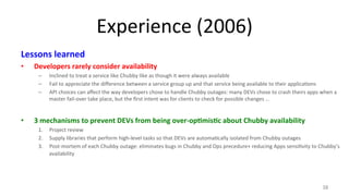 Experience 
(2006) 
Lessons 
learned 
• Developers 
rarely 
consider 
availability 
– Inclined 
to 
treat 
a 
service 
like 
Chubby 
like 
as 
though 
it 
were 
always 
available 
– Fail 
to 
appreciate 
the 
difference 
between 
a 
service 
group 
up 
and 
that 
service 
being 
available 
to 
their 
applica9ons 
– API 
choices 
can 
affect 
the 
way 
developers 
chose 
to 
handle 
Chubby 
outages: 
many 
DEVs 
chose 
to 
crash 
theirs 
apps 
when 
a 
master 
fail-­‐over 
take 
place, 
but 
the 
first 
intent 
was 
for 
clients 
to 
check 
for 
possible 
changes 
… 
• 3 
mechanisms 
to 
prevent 
DEVs 
from 
being 
over-­‐op7mis7c 
about 
Chubby 
availability 
1. Project 
review 
2. Supply 
libraries 
that 
perform 
high-­‐level 
tasks 
so 
that 
DEVs 
are 
automa9cally 
isolated 
from 
Chubby 
outages 
3. Post-­‐mortem 
of 
each 
Chubby 
outage: 
eliminates 
bugs 
in 
Chubby 
and 
Ops 
precedure+ 
reducing 
Apps 
sensi9vity 
to 
Chubby’s 
availability 
38 
 